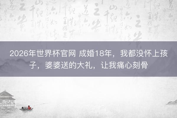 2026年世界杯官网 成婚18年，我都没怀上孩子，婆婆送的大礼，让我痛心刻骨