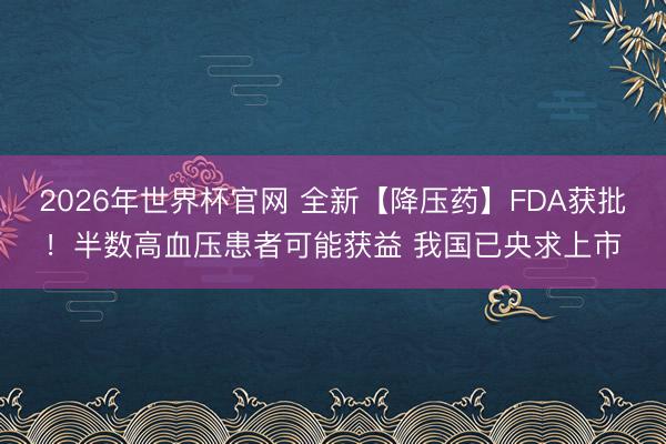 2026年世界杯官网 全新【降压药】FDA获批！半数高血压患者可能获益 我国已央求上市