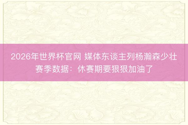 2026年世界杯官网 媒体东谈主列杨瀚森少壮赛季数据：休赛期要狠狠加油了