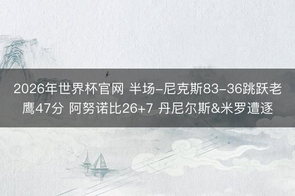2026年世界杯官网 半场-尼克斯83-36跳跃老鹰47分 阿努诺比26+7 丹尼尔斯&米罗遭逐