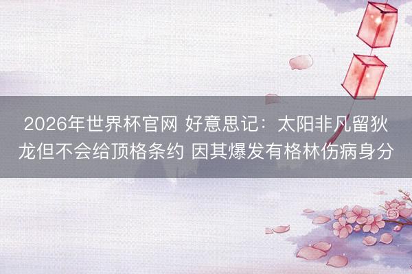 2026年世界杯官网 好意思记：太阳非凡留狄龙但不会给顶格条约 因其爆发有格林伤病身分