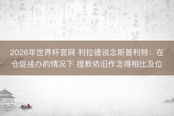 2026年世界杯官网 利拉德说念斯普利特：在仓促接办的情况下 捏教依旧作念得相比及位