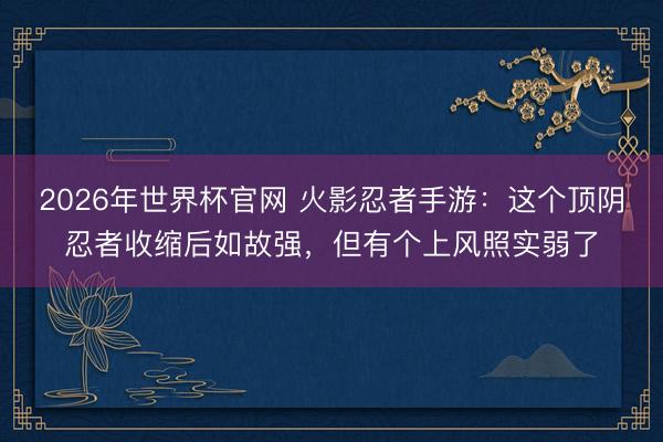 2026年世界杯官网 火影忍者手游：这个顶阴忍者收缩后如故强，但有个上风照实弱了