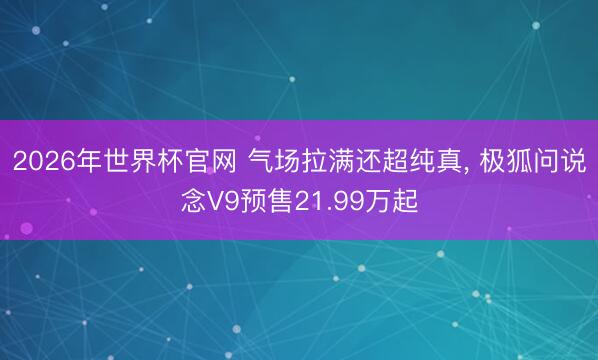 2026年世界杯官网 气场拉满还超纯真， 极狐问说念V9预售21.99万起