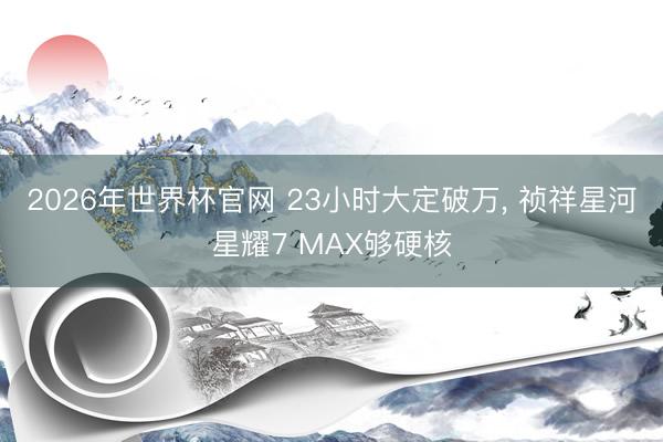 2026年世界杯官网 23小时大定破万， 祯祥星河星耀7 MAX够硬核