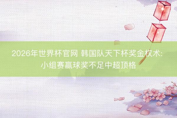2026年世界杯官网 韩国队天下杯奖金权术: 小组赛赢球奖不足中超顶格