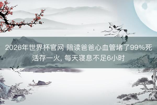 2026年世界杯官网 陪读爸爸心血管堵了99%死活存一火， 每天寝息不足6小时