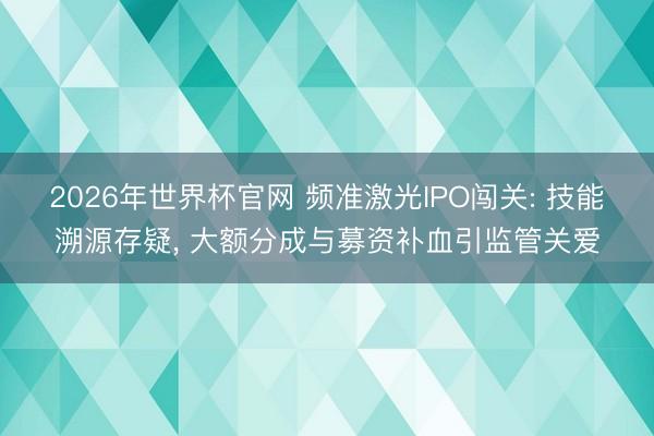 2026年世界杯官网 频准激光IPO闯关: 技能溯源存疑， 大额分成与募资补血引监管关爱