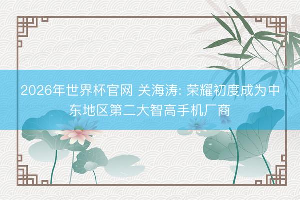 2026年世界杯官网 关海涛: 荣耀初度成为中东地区第二大智高手机厂商