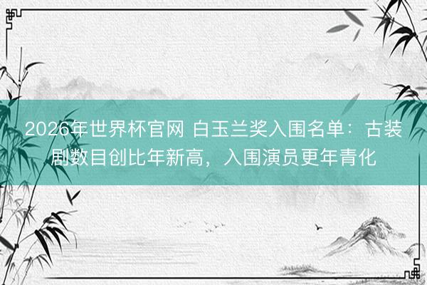 2026年世界杯官网 白玉兰奖入围名单：古装剧数目创比年新高，入围演员更年青化