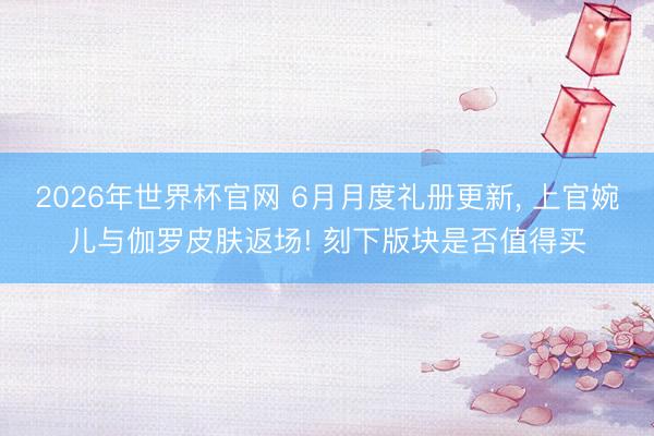 2026年世界杯官网 6月月度礼册更新， 上官婉儿与伽罗皮肤返场! 刻下版块是否值得买