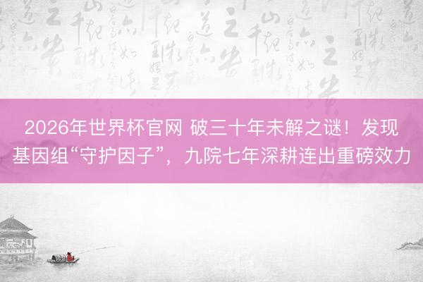 2026年世界杯官网 破三十年未解之谜！发现基因组“守护因子”，九院七年深耕连出重磅效力