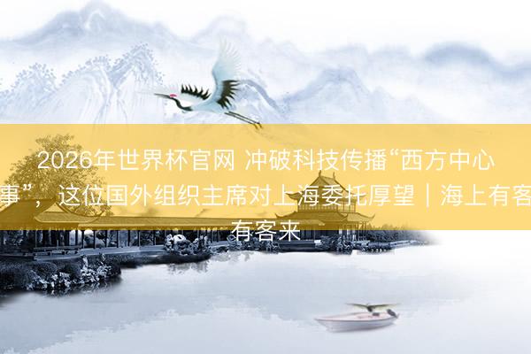 2026年世界杯官网 冲破科技传播“西方中心叙事”,这位国外组织主席对上海委托厚望|海上有客来
