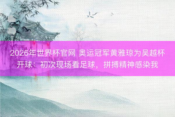 2026年世界杯官网 奥运冠军黄雅琼为吴越杯开球：初次现场看足球，拼搏精神感染我
