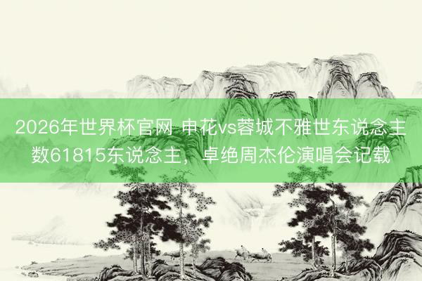 2026年世界杯官网 申花vs蓉城不雅世东说念主数61815东说念主,卓绝周杰伦演唱会记载