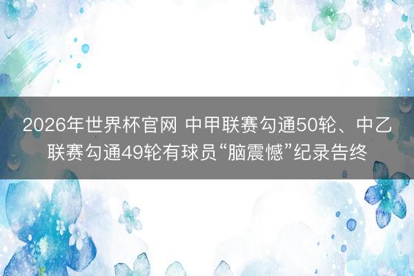 2026年世界杯官网 中甲联赛勾通50轮、中乙联赛勾通49轮有球员“脑震憾”纪录告终