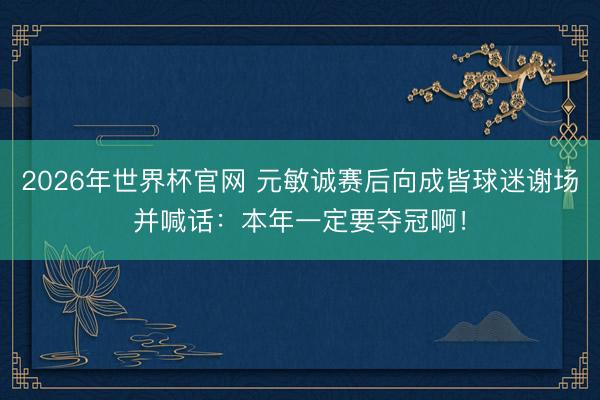 2026年世界杯官网 元敏诚赛后向成皆球迷谢场并喊话：本年一定要夺冠啊！