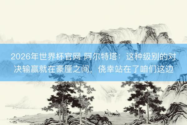 2026年世界杯官网 阿尔特塔：这种级别的对决输赢就在豪厘之间，侥幸站在了咱们这边
