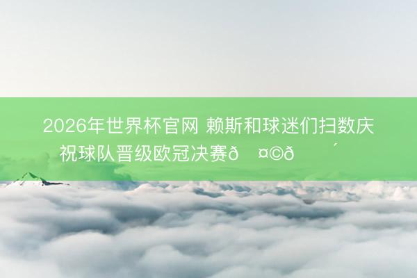 2026年世界杯官网 赖斯和球迷们扫数庆祝球队晋级欧冠决赛🤩🔴⚪️
