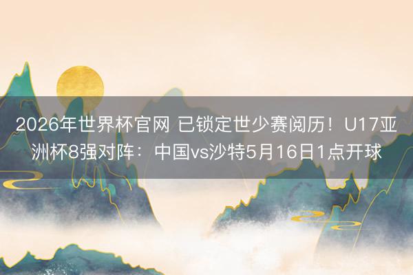2026年世界杯官网 已锁定世少赛阅历！U17亚洲杯8强对阵：中国vs沙特5月16日1点开球