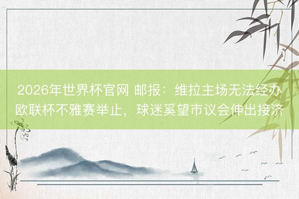 2026年世界杯官网 邮报：维拉主场无法经办欧联杯不雅赛举止，球迷奚望市议会伸出接济