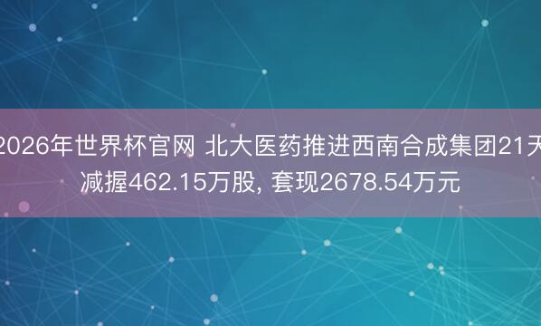 2026年世界杯官网 北大医药推进西南合成集团21天减握462.15万股， 套现2678.54万元