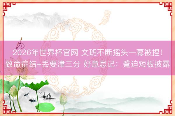 2026年世界杯官网 文班不断摇头一幕被捏！致命症结+丢要津三分 好意思记：蹙迫短板披露