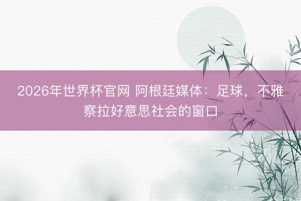2026年世界杯官网 阿根廷媒体：足球，不雅察拉好意思社会的窗口