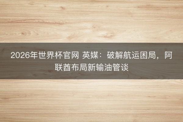2026年世界杯官网 英媒：破解航运困局，阿联酋布局新输油管谈
