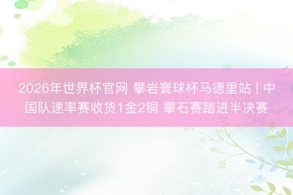 2026年世界杯官网 攀岩寰球杯马德里站 | 中国队速率赛收货1金2铜 攀石赛踏进半决赛