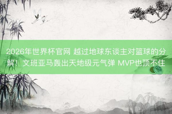 2026年世界杯官网 越过地球东谈主对篮球的分解！文班亚马轰出天地级元气弹 MVP也顶不住