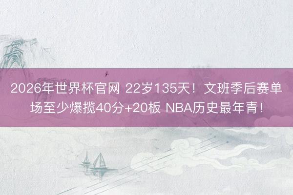 2026年世界杯官网 22岁135天！文班季后赛单场至少爆揽40分+20板 NBA历史最年青！