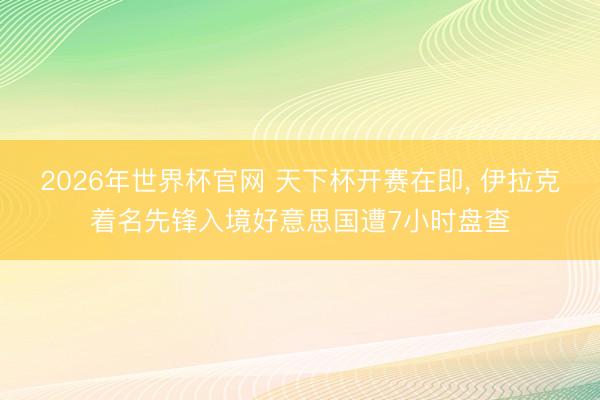 2026年世界杯官网 天下杯开赛在即, 伊拉克着名先锋入境好意思国遭7小时盘查