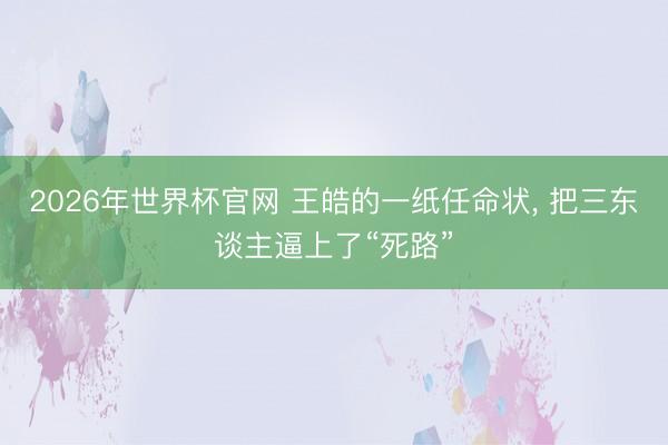 2026年世界杯官网 王皓的一纸任命状， 把三东谈主逼上了“死路”