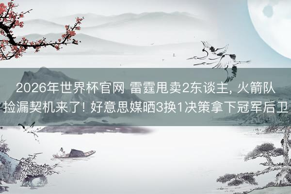 2026年世界杯官网 雷霆甩卖2东谈主， 火箭队捡漏契机来了! 好意思媒晒3换1决策拿下冠军后卫