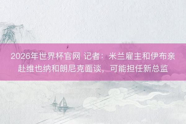 2026年世界杯官网 记者：米兰雇主和伊布亲赴维也纳和朗尼克面谈，可能担任新总监