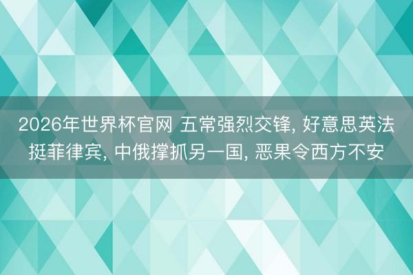 2026年世界杯官网 五常强烈交锋， 好意思英法挺菲律宾， 中俄撑抓另一国， 恶果令西方不安