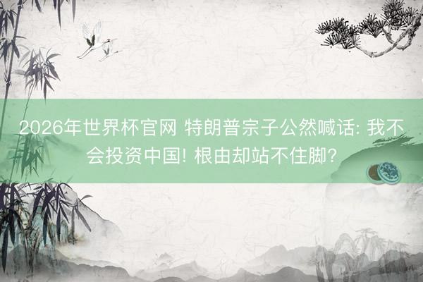 2026年世界杯官网 特朗普宗子公然喊话: 我不会投资中国! 根由却站不住脚?