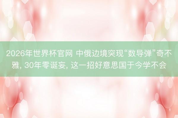 2026年世界杯官网 中俄边境突现“数导弹”奇不雅, 30年零诞妄, 这一招好意思国于今学不会