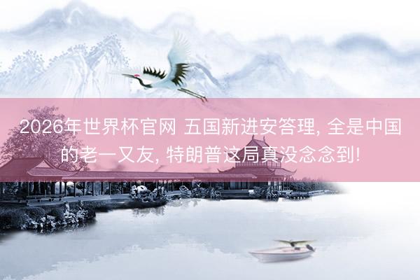 2026年世界杯官网 五国新进安答理， 全是中国的老一又友， 特朗普这局真没念念到!