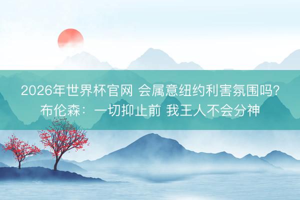 2026年世界杯官网 会属意纽约利害氛围吗?布伦森:一切抑止前 我王人不会分神