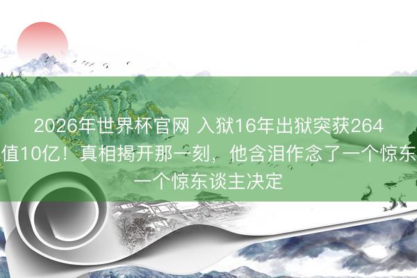 2026年世界杯官网 入狱16年出狱突获264套房，价值10亿！真相揭开那一刻，他含泪作念了一个惊东谈主决定