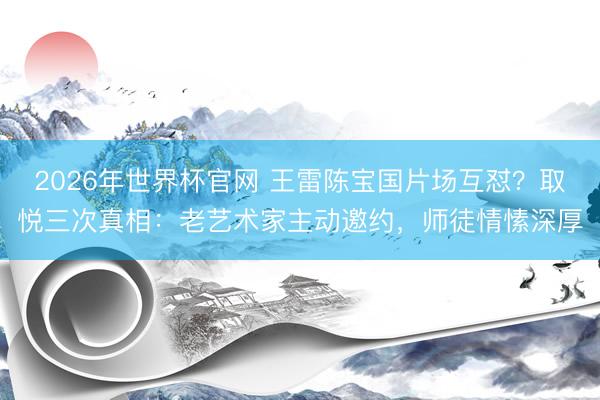 2026年世界杯官网 王雷陈宝国片场互怼？取悦三次真相：老艺术家主动邀约，师徒情愫深厚