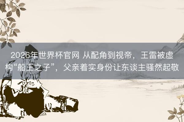 2026年世界杯官网 从配角到视帝，王雷被虚构“船王之子”，父亲着实身份让东谈主骚然起敬