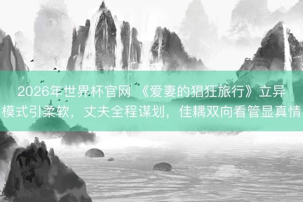2026年世界杯官网 《爱妻的猖狂旅行》立异模式引柔软，丈夫全程谋划，佳耦双向看管显真情
