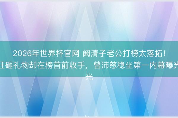 2026年世界杯官网 阚清子老公打榜太落拓！狂砸礼物却在榜首前收手，曾沛慈稳坐第一内幕曝光
