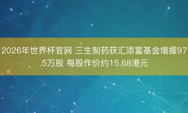 2026年世界杯官网 三生制药获汇添富基金增握97.5万股 每股作价约15.68港元