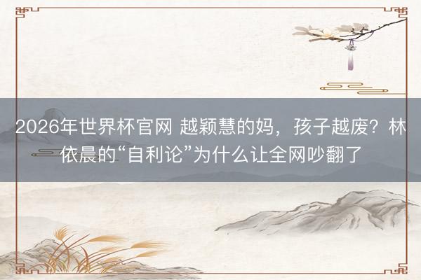 2026年世界杯官网 越颖慧的妈，孩子越废？林依晨的“自利论”为什么让全网吵翻了