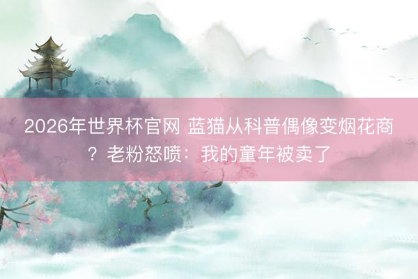 2026年世界杯官网 蓝猫从科普偶像变烟花商？老粉怒喷：我的童年被卖了