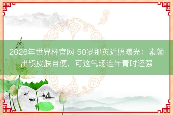 2026年世界杯官网 50岁那英近照曝光：素颜出镜皮肤自便，可这气场连年青时还强
